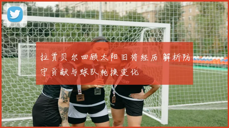 拉贾贝尔回顾太阳旧将经历 解析防守贡献与球队轮换变化