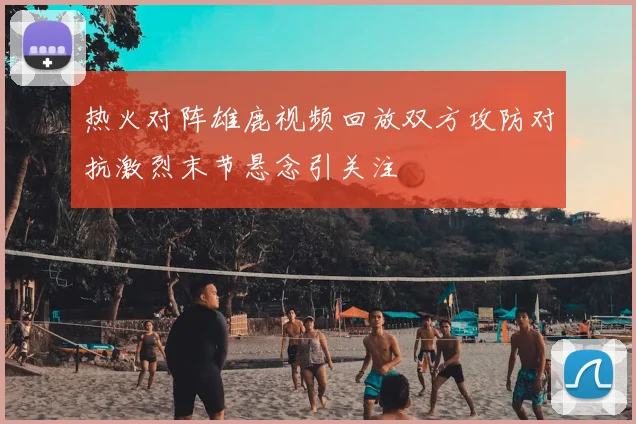 热火对阵雄鹿视频回放双方攻防对抗激烈末节悬念引关注