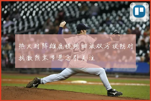 热火对阵雄鹿视频回放双方攻防对抗激烈末节悬念引关注