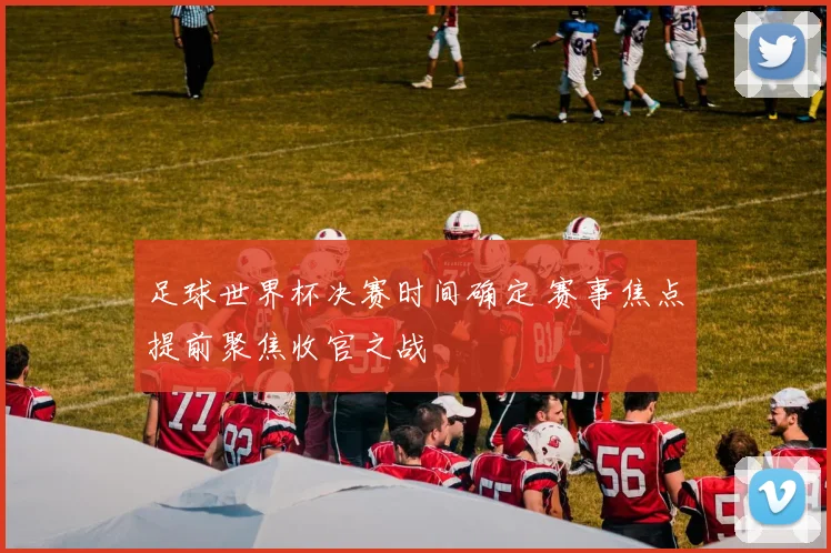 足球世界杯决赛时间确定 赛事焦点提前聚焦收官之战