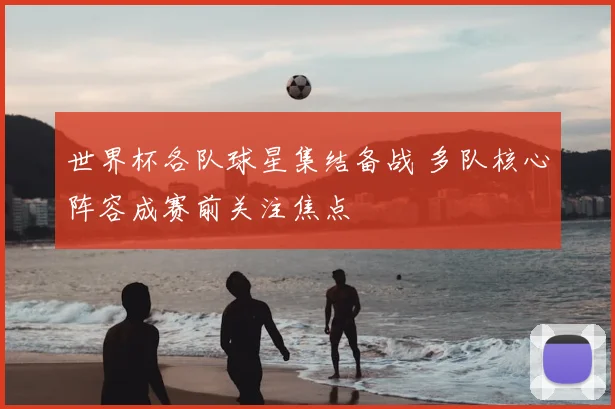 世界杯各队球星集结备战 多队核心阵容成赛前关注焦点