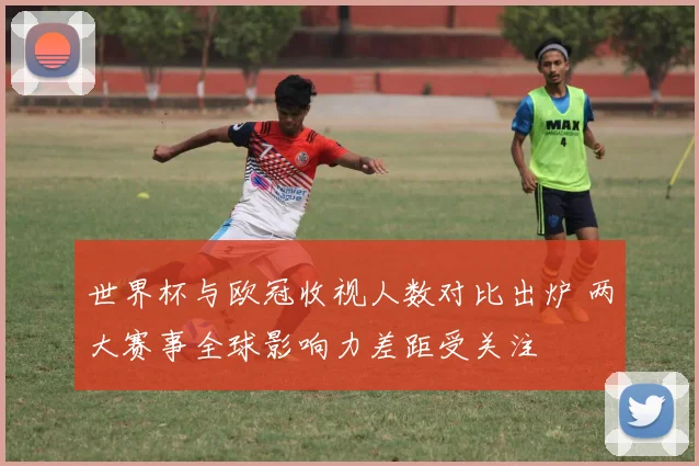 世界杯与欧冠收视人数对比出炉 两大赛事全球影响力差距受关注