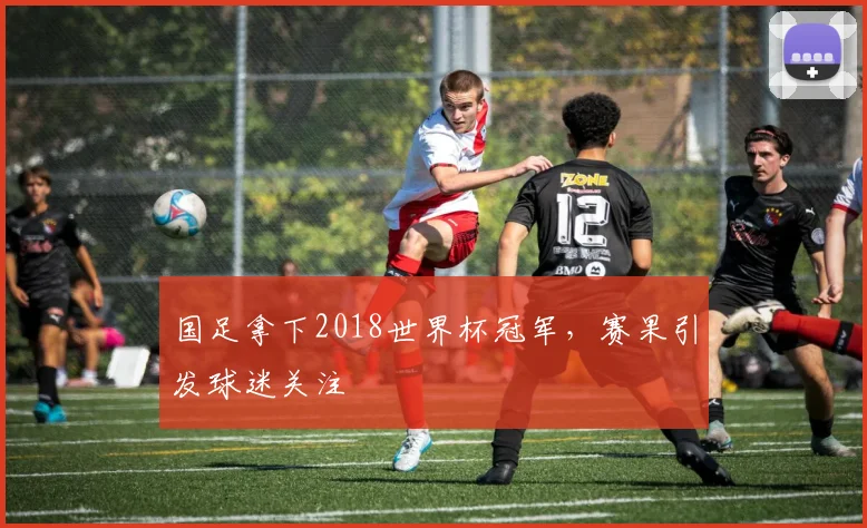 国足拿下2018世界杯冠军，赛果引发球迷关注