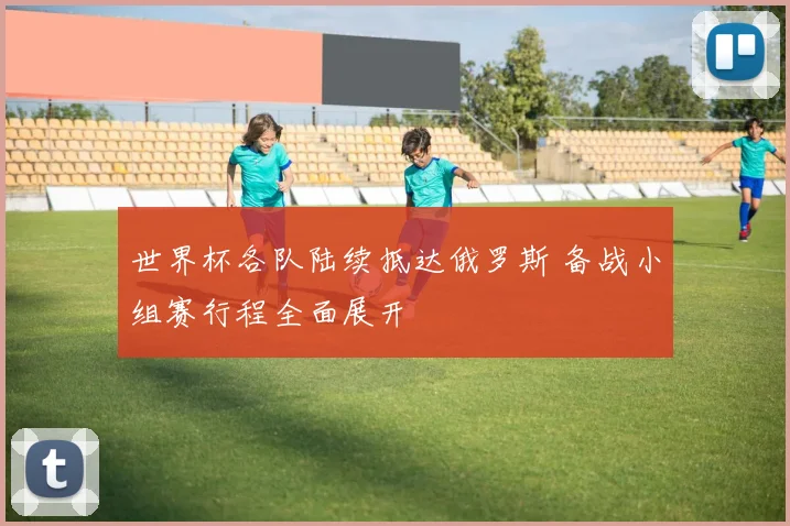 世界杯各队陆续抵达俄罗斯 备战小组赛行程全面展开