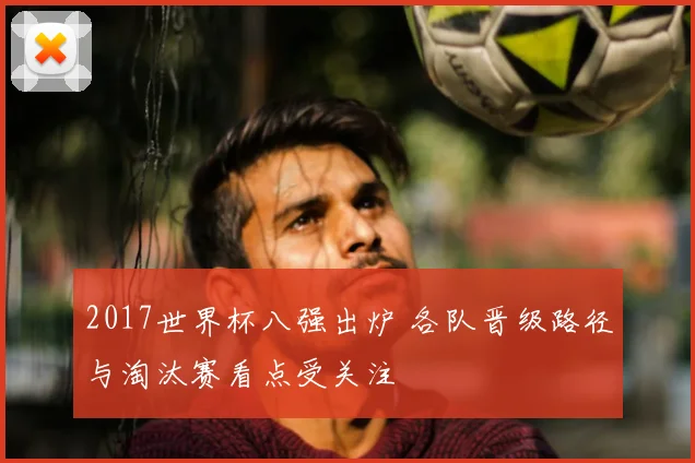2017世界杯八强出炉 各队晋级路径与淘汰赛看点受关注