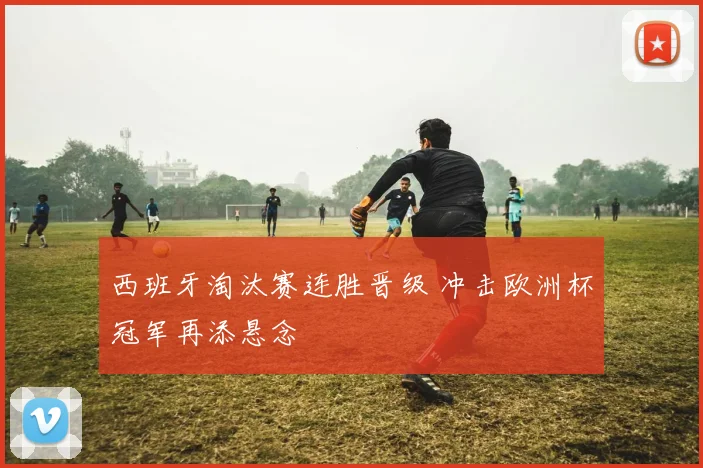 西班牙淘汰赛连胜晋级 冲击欧洲杯冠军再添悬念