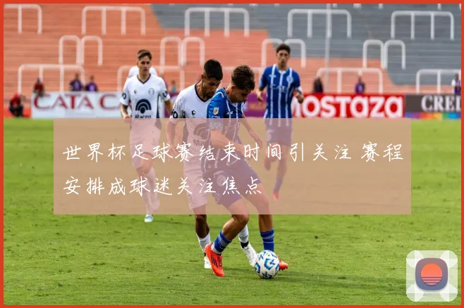 世界杯足球赛结束时间引关注 赛程安排成球迷关注焦点