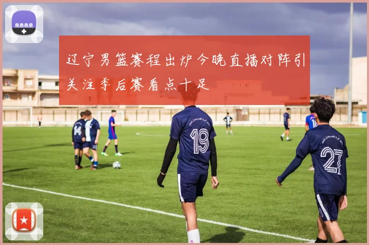 辽宁男篮赛程出炉今晚直播对阵引关注季后赛看点十足